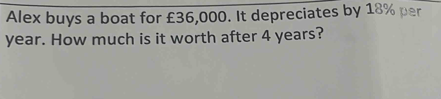 Alex buys a boat for £36,000. It depreciates by 18% per
year. How much is it worth after 4 years?