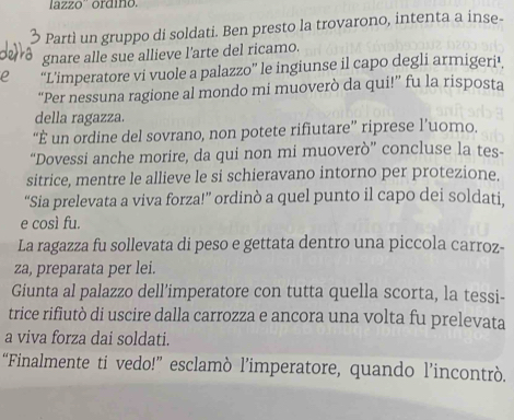 lazzo'' ordino. 
Partì un gruppo di soldati. Ben presto la trovarono, intenta a inse- 
gnare alle sue allieve l’arte del ricamo. 
“L’imperatore vi vuole a palazzo” le ingiunse il capo degli armigeri’. 
“Per nessuna ragione al mondo mi muoverò da qui!” fu la risposta 
della ragazza. 
“È un ordine del sovrano, non potete rifiutare” riprese l’uomo. 
“Dovessi anche morire, da qui non mi muoverò” concluse la tes- 
sitrice, mentre le allieve le si schieravano intorno per protezione. 
“Sia prelevata a viva forza!” ordinò a quel punto il capo dei soldati. 
e così fu. 
La ragazza fu sollevata di peso e gettata dentro una piccola carroz- 
za, preparata per lei. 
Giunta al palazzo dell’imperatore con tutta quella scorta, la tessi- 
trice rifiutò di uscire dalla carrozza e ancora una volta fu prelevata 
a viva forza dai soldati. 
“Finalmente ti vedo!” esclamò l’imperatore, quando l’incontrò.