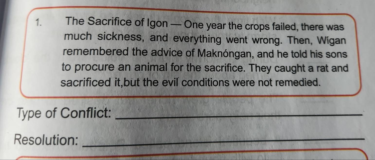 The Sacrifice of Igon — One year the crops failed, there was 
much sickness, and everything went wrong. Then, Wígan 
remembered the advice of Maknóngan, and he told his sons 
to procure an animal for the sacrifice. They caught a rat and 
sacrificed it,but the evil conditions were not remedied. 
Type of Conflict:_ 
Resolution:_