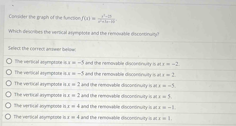 Consider the graph of the function f(x)= (x^2-25)/x^2+3x-10 .
Which describes the vertical asymptote and the removable discontinuity?