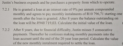 Justin’s business expands and he purchases a property from which to operate. 
7.2.1 He is granted a loan at an interest rate of 9% per annum compounded 
monthly and agrees to pay monthly instalments of R10 796,71 starting one 
month after the loan is granted. After 8 years the balance outstanding on 
the loan will be R948 719.03. Calculate the initial value of the Ioan. 
7.2.2 After 8 years, due to financial difficulty, Justin misses 5 consecutive 
payments. Thereafter he continues making monthly payments into the 
loan account until the end of the 20 year loan period. Calculate the value 
of the new monthly instalment required to settle the loan.