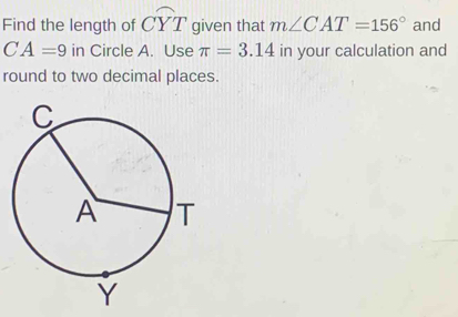 Find the length of widehat CYT given that m∠ CAT=156° and
CA=9 in Circle A. Use π =3.14 in your calculation and 
round to two decimal places.