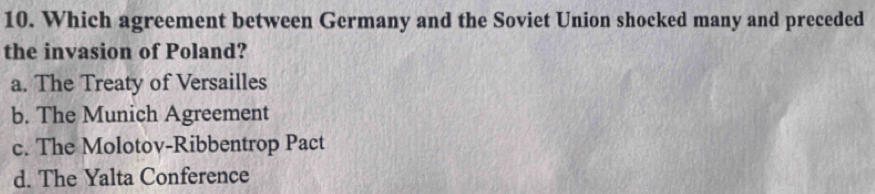 Which agreement between Germany and the Soviet Union shocked many and preceded
the invasion of Poland?
a. The Treaty of Versailles
b. The Munich Agreement
c. The Molotov-Ribbentrop Pact
d. The Yalta Conference