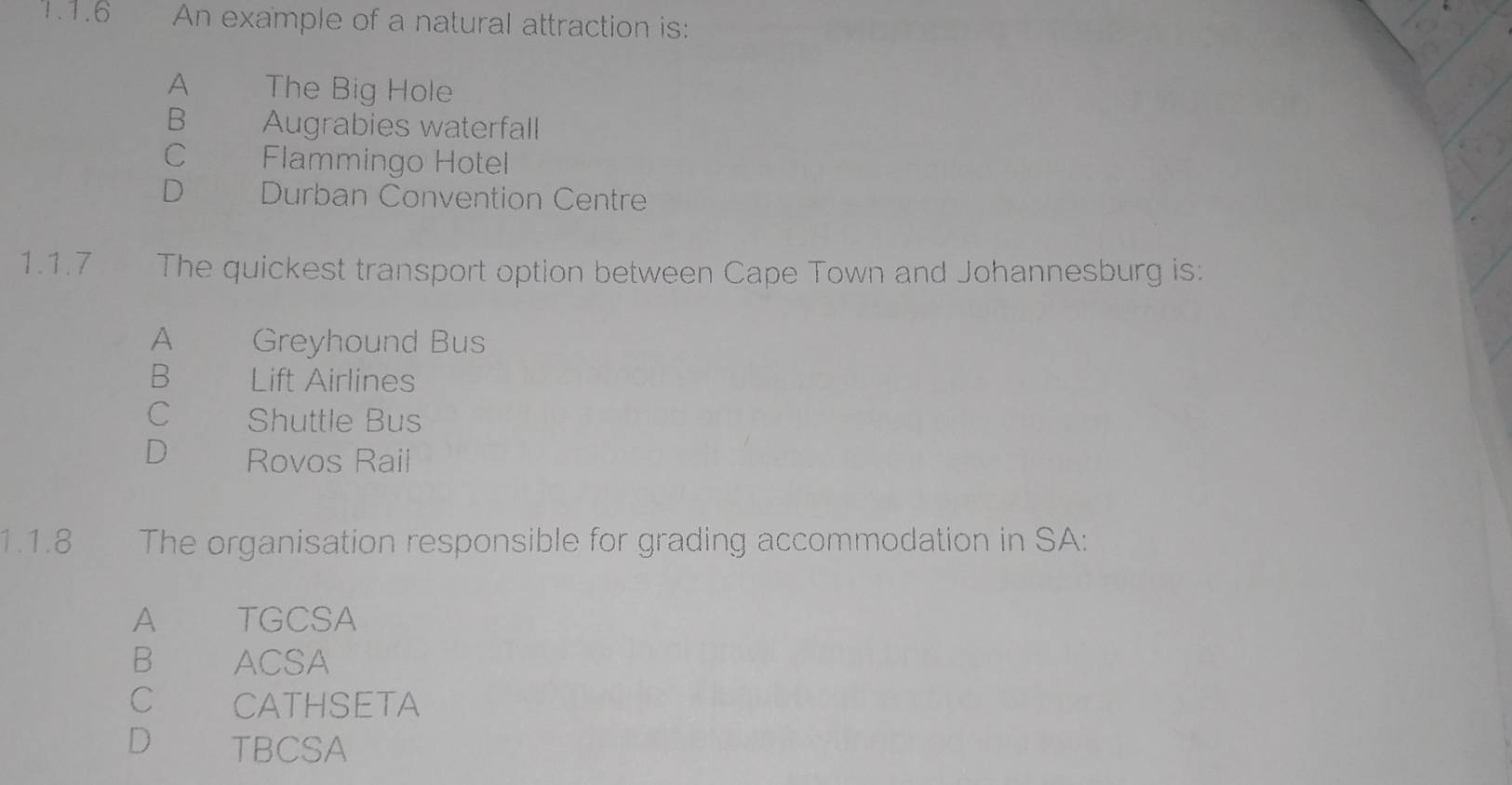 An example of a natural attraction is:
A The Big Hole
B Augrabies waterfall
C£ Flammingo Hotel
D Durban Convention Centre
1.1.7 The quickest transport option between Cape Town and Johannesburg is:
A Greyhound Bus
B Lift Airlines
C Shuttle Bus
D Rovos Rail
1.1.8 The organisation responsible for grading accommodation in SA:
A TGCSA
B ACSA
C CATHSETA
D TBCSA