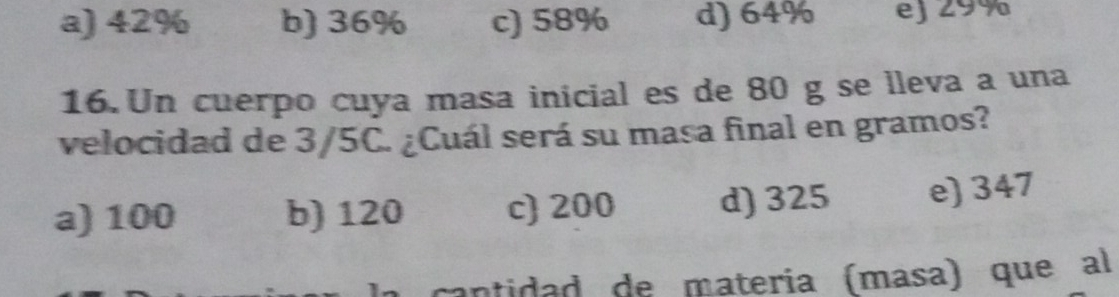 a) 42% b) 36% c) 58% d) 64% ej 29%
16. Un cuerpo cuya masa inicial es de 80 g se lleva a una
velocidad de 3/5C. ¿Cuál será su masa final en gramos?
a) 100 b) 120 c 200 d) 325 e) 347
cantidad de matería (mása) queal