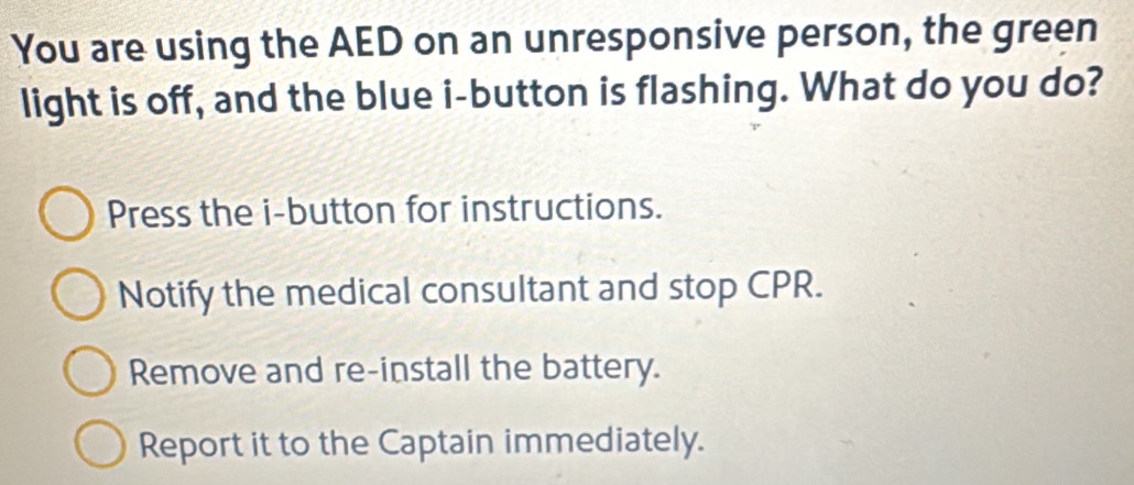 You are using the AED on an unresponsive person, the green
light is off, and the blue i-button is flashing. What do you do?
Press the i-button for instructions.
Notify the medical consultant and stop CPR.
Remove and re-install the battery.
Report it to the Captain immediately.