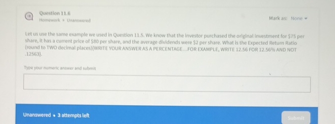 Homework + Unanswered Mark as: None 
Let us use the same example we used in Question 11.5. We know that the investor purchased the original investment for $75 per 
share, it has a current price of $80 per share, and the average dividends were $2 per share. What is the Expected Return Ratio 
(round to TWO decimal places)(WRITE YOUR ANSWER AS A PERCENTAGE…FOR EXAMPLE, WRITE 12.56 FOR 12.56% AND NOT 
. 12563 ]. 
Type your numeric answer and submit 
Unanswered + 3 attempts left Submit