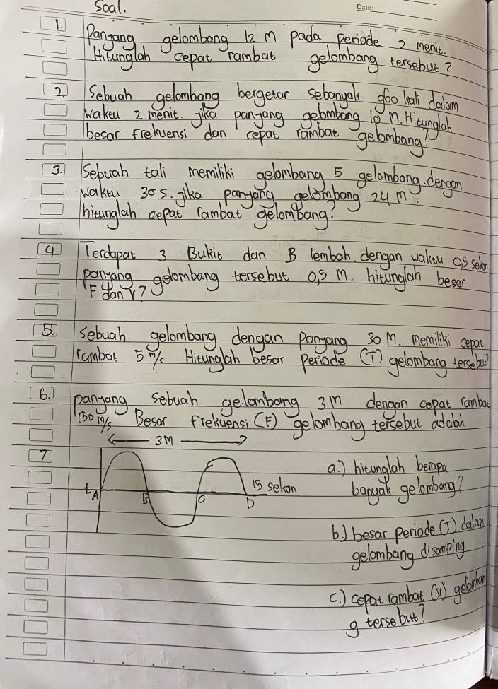 Soal.
_
_
1 Panyang, gelombang l2m pada periode 2 men't
Hisunglah cepat rambat gelombang tersebut?
2. Sebuah gelambang bergetor selonyals goo looli colan
Wakeu 2 menit. jika panyang gebombang 10 I'm Hitaungal
besor Freluensi dan cepat rambat gelombang?
bong zum
hisunglah cepat rambat gelom bang?
4. Teclepat 3 Bukit dan B lemboh, dengan wakeu op seb
panting gelombang tersebut o S M. hitungloh beson
Fdany?
5 Sebuah gelombong dengan Pangang 30M. memilki cepot
cambars 5y. Hsunglh besor periode [T) gelombang tersebae
6 panyong sebuah gelombong 3m dengon cepat cambo
(somys Besor Frelivensi [F) gelombang tersebut adaboh
7.
a ) hitungloh becapa
bangan gebmbarg?
b ) besar periode [f) dalan
gelombang disampling
() cepat combat (1) getoby
g tersebut?