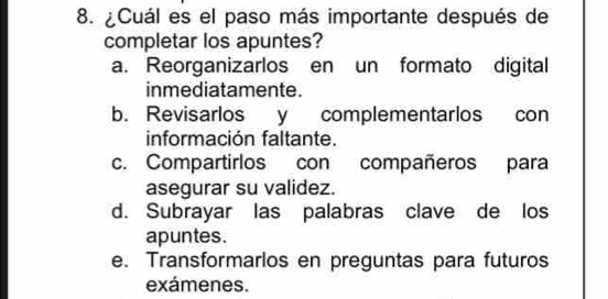 ¿Cuál es el paso más importante después de
completar los apuntes?
a. Reorganizarlos en un formato digital
inmediatamente.
b. Revisarlos y complementarlos con
información faltante.
c. Compartirlos con compañeros para
asegurar su validez.
d. Subrayar las palabras clave de los
apuntes.
e. Transformarlos en preguntas para futuros
exámenes.