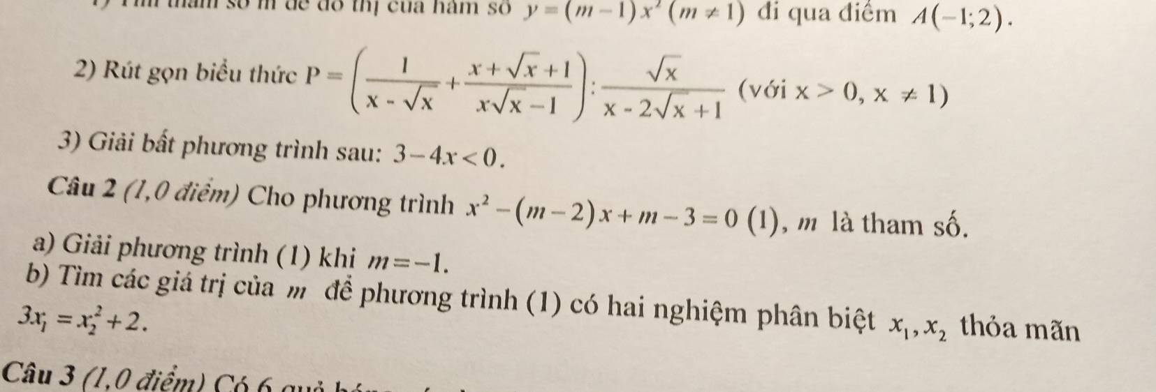 am so m de do thị của nam so y=(m-1)x^2(m!= 1) đi qua điểm A(-1;2). 
2) Rút gọn biểu thức P=( 1/x-sqrt(x) + (x+sqrt(x)+1)/xsqrt(x)-1 ): sqrt(x)/x-2sqrt(x)+1  (với x>0,x!= 1)
3) Giải bất phương trình sau: 3-4x<0</tex>. 
Câu 2 (1,0 điểm) Cho phương trình x^2-(m-2)x+m-3=0(1) , m là tham shat O
a) Giải phương trình (1) khi m=-1. 
b) Tìm các giá trị của m để phương trình (1) có hai nghiệm phân biệt x_1, x_2 thỏa mãn
3x_1=x_2^2+2. 
Câu 3 (1,0 điểm) Có 6 qu