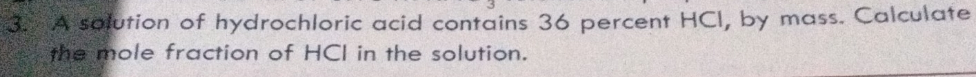 A solution of hydrochloric acid contains 36 percent HCI, by mass. Calculate 
the mole fraction of HCI in the solution.