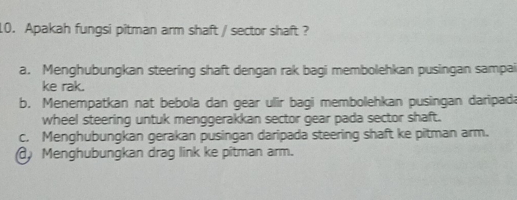 Apakah fungsi pitman arm shaft / sector shaft ?
a. Menghubungkan steering shaft dengan rak bagi membolehkan pusingan sampai
ke rak.
b. Menempatkan nat bebola dan gear ulir bagi membolehkan pusingan daripada
wheel steering untuk menggerakkan sector gear pada sector shaft.
c. Menghubungkan gerakan pusingan daripada steering shaft ke pitman arm.
Menghubungkan drag link ke pîtman arm.