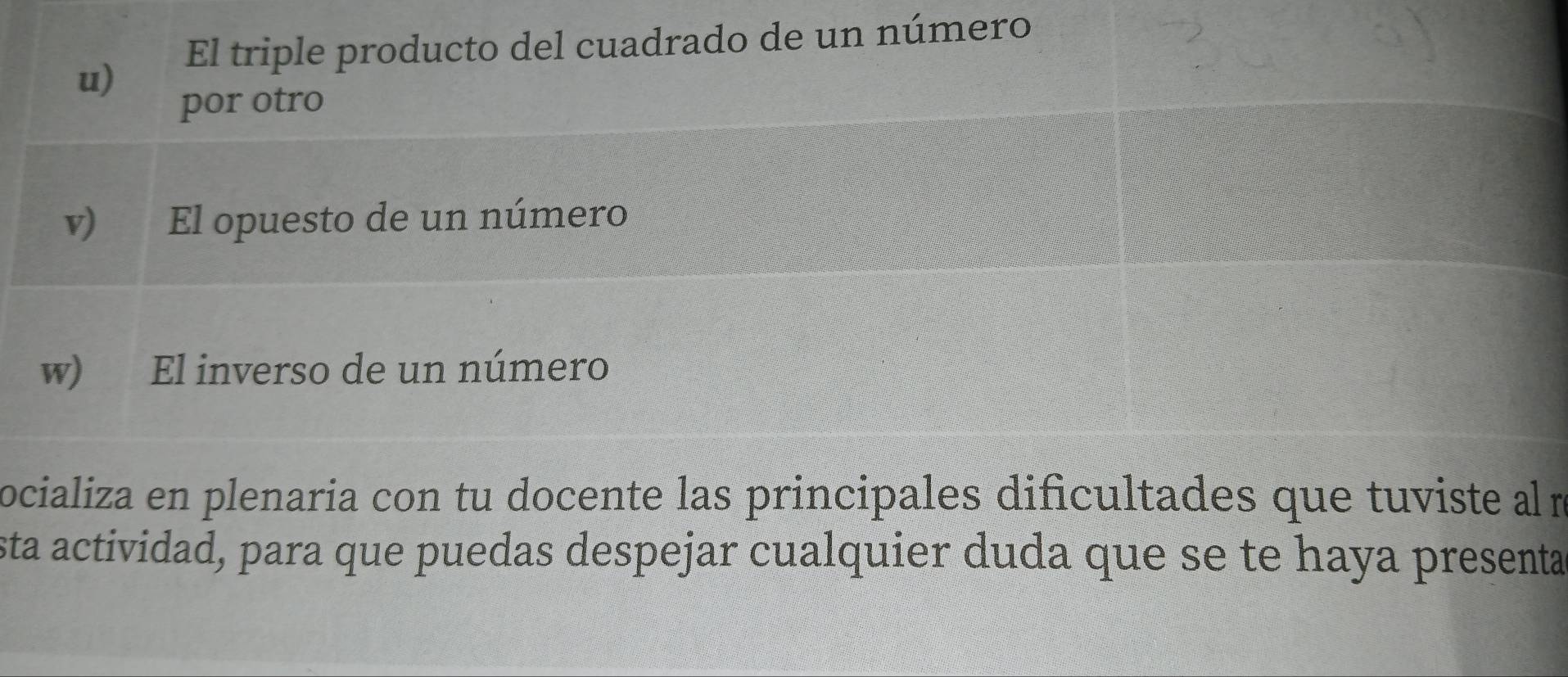 El triple producto del cuadrado de un número
u)
por otro
v) El opuesto de un número
w) El inverso de un número
ocializa en plenaria con tu docente las principales dificultades que tuviste alm
sta actividad, para que puedas despejar cualquier duda que se te haya presenta