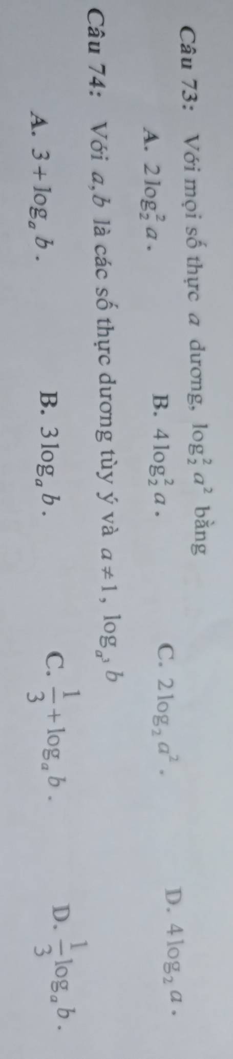 Với mọi số thực a dương, log _2^(2a^2) bang
A. 2log _2^(2a.
C.
B. 4log _2^2a· 2log _2)a^2.
D. 4log _2a·
Câu 74: Với a,b là các số thực dương tùy ý và a!= 1,log _a^3b
A. 3+log _ab.
B. 3log _ab.
C.  1/3 +log _ab.
D.  1/3 log _ab.