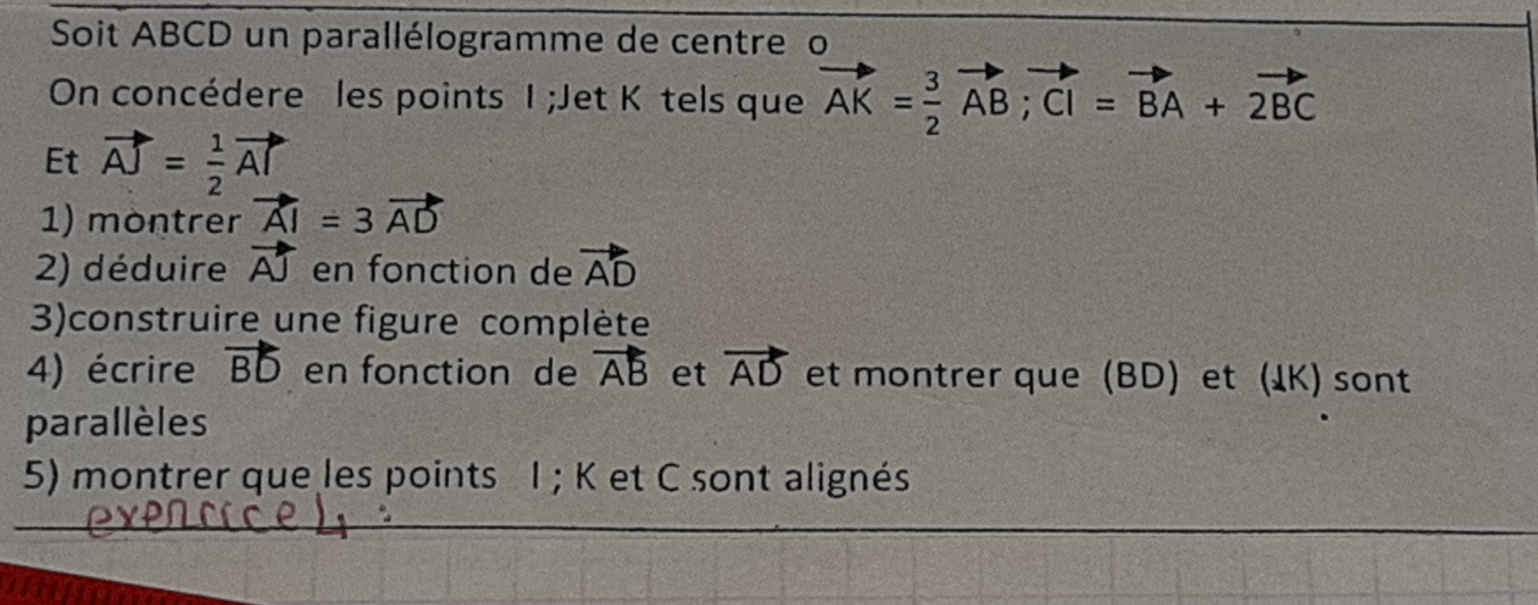 Soit ABCD un parallélogramme de centre o 
On concédere les points I;Jet Kôtels que vector AK= 3/2 vector AB; vector CI=vector BA+vector 2BC
Et vector AJ= 1/2 vector AT
1) montrer vector AI=3vector AD
2) déduire vector AJ en fonction de vector AD
3)construire une figure complète 
4) écrire vector BD en fonction de vector AB et vector AD et montrer que (BD) et (IK) sont 
parallèles 
5) montrer que les points I; K et C sont alignés