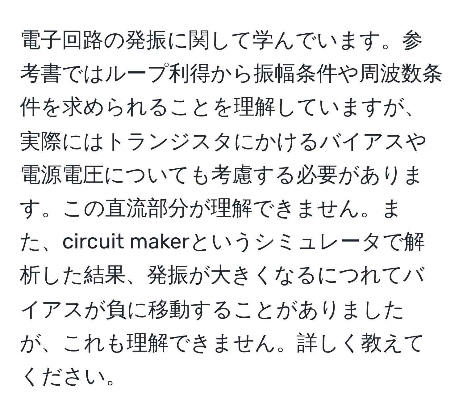 電子回路の発振に関して学んでいます。参考書ではループ利得から振幅条件や周波数条件を求められることを理解していますが、実際にはトランジスタにかけるバイアスや電源電圧についても考慮する必要があります。この直流部分が理解できません。また、circuit makerというシミュレータで解析した結果、発振が大きくなるにつれてバイアスが負に移動することがありましたが、これも理解できません。詳しく教えてください。