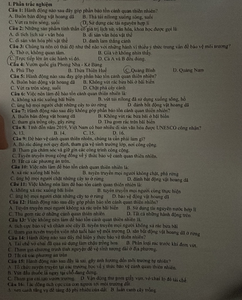 Phần trắc nghiệm
Câu 1: Hành động nào sau đây gòp phần bảo tồn cánh quan thiên nhiên?
A. Buồn bán động vật hoang dã B. Thả túi nilong xuống sông, suối
C. Vứt ra trên sông, suối D. Sử dụng các tài nguyên hợp lí
Câu 2: Những sản phẩm tỉnh thần có giá trị lịch sử, văn hóa, khoa học được gọi là:
A. di tích lịch sử - văn hóa B. dì sản văn hóa vật thể
C. di sản văn hóa phi vật thể D. danh lam thắng cảnh
Câu 3: Chủng ta nên có thái độ như thế nào với những hành vị thiếu ý thức trong vân để báo vệ môi trường?
A. Thờ ở, không quan tâm. B. Giả vở không nhìn thấy.
C. Trực tiếp lên ản các hành vì đỏ. D. Cà A và B đều dùng,
Cầu 4: Vườn quốc gia Phong Nha - Kê Bàng
A. Phú Thọ B. Thừa Thiên Huế Quảng Bình D. Quảng Nam
Câu 5: Hành động nào sau đay góp phần bão tồn cánh quan thiên nhiện?
A. Buồn bán động vật hoang dã B. Không vứt rắc bừa bãi ở bãi biển
C. Vứt ra trên sông, suối D. Chặt phá cây cảnh
Câu 6: Việc nên làm đề bảo tồn cánh quan thiên nhiên là:
A. không xá rác xuống bãi biển B. vứt túi nilong đã sử dụng xuống sông, hổ
C. ũng hộ mọi người chặt những cảy to ửo rừng D. đánh bắt động vật hoang dã
Cầu 7: Hành động nào sau đây không góp phần bảo tồn cánh quan thiên nhiên?
A. Buôn bán động vật hoang dã B. Không vứt rác bừa bãi ở bãi biển
C. tham gia trồng cây, gây rừng D. Thu gom rác trên bãi biển
Cầu 8: Tính đến năm 2019, Việt Nam có bao nhiêu di sản văn hóa được UNESCO công nhận?
A. 13. B. 14. C. 15. D. 16.
Câu 9: Đề bảo vệ cảnh quan thiên nhiên, chúng ta cần phải làm gi?
A. Bỏ rác đủng nơi quy định, tham gia vệ sinh trường lớp, nơi công cộng.
B. Tham gia chăm sóc và giữ gìn các công trình công cộng.
C. Tuyên truyền trong cộng đồng về ý thức bảo vệ cảnh quan thiên nhiên.
D. Tất cả các phương án trên.
Cầu 10: Việc nên làm đề bảo tồn cảnh quan thiên nhiên là:
A. xã nác xuống bãi biên  B. tuyên truyền mọi người không chặt, phả rừng
C. tng hộ mọi người chặt những cây to ở rừng D. đánh bắt động vật hoang dã
Cầu 11: Việc không nên làm để bão tồn cảnh quan thiên nhiên là:
A. không xã rác xuống bãi biển  B. tuyên truyền mọi người cùng thực hiện
Củng hộ mọi người chặt những cây to ở rừng D. bão vệ động vật hoang dã
Cầu 12: Hành động nào sau đây góp phần bảo tồn cảnh quan thiên nhiên?
A. Tuyên truyền mọi người không xã rác trên bãi biển B. Sử dụng tài nguyên nước hớp II
C. Thu gom rác ở những cảnh quan thiên nhiên D. Tâi cả những hành động trên
Câu 13: Việc không nên làm để bảo tồn cảnh quan thiên nhiên là:
A. tích cực bảo vệ và chăm sóc cây B. tuyên truyền mọi người không xá rác bưa bài
C tham gia tuyên truyền viên nhỏ tuổi bảo v_y^2 môi trường D. sân bắt động vật hoang dã ở rừng
Cần 14: Hành động nào sau đây thể hiện ý thức bảo vệ thiên nhiên?
A Tai chế vô chai đã qua sử dụng làm chậu trồng hoa. B. Phân loại rác trước khí đem vớt.
C. Tham gia chương trình tỉnh nguyện đê vệ sinh tượng dài ở địa phương.
D. Tâi cả các phương án trên
Câu 15: Hành động nào sau đây là sai, gây ảnh hương đến mồi trương tự nhiên?
A. Tổ chức tuyện truyền tại các trường học về ý thức báo vệ cánh quan thiên nhiên.
B. Với đầu thuốc là ngay tại chỗ đang đứng.
C. Tham gia cai tao vườn trường. D. Vận động thu gom giảy vụn, vô chai lọ đô tái chế
Câu 16: Tác động tích cực của con người tới môi trường đất
A. xen canh tầng vụ đề táng độ phì nhiêu của đất B. luân canh cây trởng
