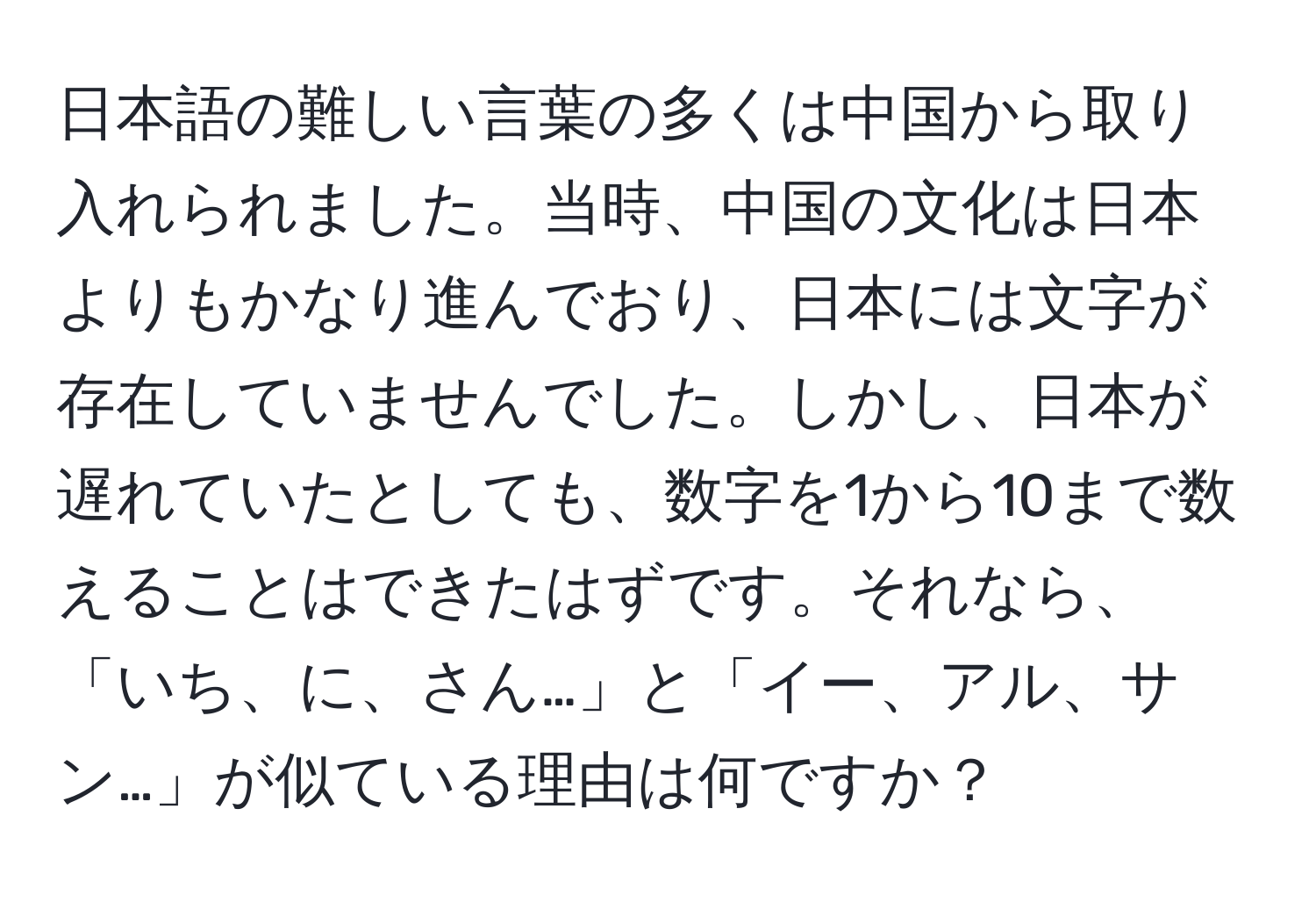 日本語の難しい言葉の多くは中国から取り入れられました。当時、中国の文化は日本よりもかなり進んでおり、日本には文字が存在していませんでした。しかし、日本が遅れていたとしても、数字を1から10まで数えることはできたはずです。それなら、「いち、に、さん…」と「イー、アル、サン…」が似ている理由は何ですか？