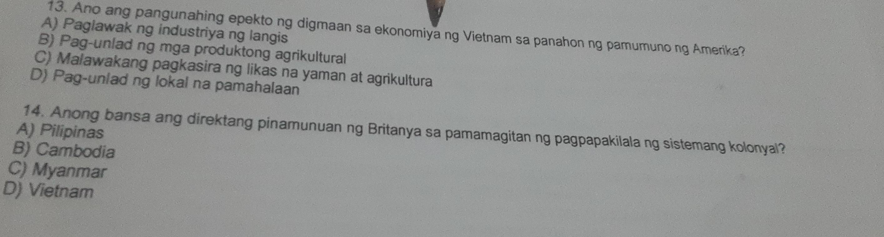 Ano ang pangunahing epekto ng digmaan sa ekonomiya ng Vietnam sa panahon ng pamumuno ng Amerika?
A) Paglawak ng industriya ng langis
B) Pag-unlad ng mga produktong agrikultural
C) Malawakang pagkasira ng likas na yaman at agrikultura
D) Pag-unlad ng lokal na pamahalaan
14. Anong bansa ang direktang pinamunuan ng Britanya sa pamamagitan ng pagpapakilala ng sistemang kolonyal?
A) Pilipinas
B) Cambodia
C) Myanmar
D) Vietnam