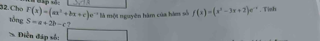 en đap số: 
32. Cho F(x)=(ax^2+bx+c)e^(-x) là một nguyên hàm của hàm số f(x)=(x^2-3x+2)e^(-x). Tính 
tổng S=a+2b-c ? 
Điền đáp số: □