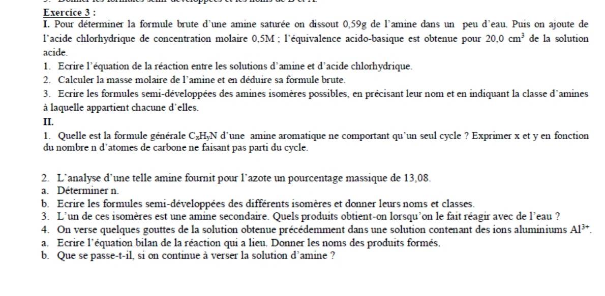 Pour déterminer la formule brute d'une amine saturée on dissout 0,59g de l'amine dans un peu d'eau. Puis on ajoute de 
l'acide chlorhydrique de concentration molaire 0,5M; l'équivalence acido-basique est obtenue pour 20,0cm^3 de la solution 
acide. 
1. Ecrire l'équation de la réaction entre les solutions d'amine et d'acide chlorhydrique. 
2. Calculer la masse molaire de l’amine et en déduire sa formule brute. 
3. Ecrire les formules semi-développées des amines isomères possibles, en précisant leur nom et en indiquant la classe d'amines 
à laquelle appartient chacune d'elles. 
II. 
1. Quelle est la formule générale C_xH_yN d’une amine aromatique ne comportant qu’un seul cycle ? Exprimer x et y en fonction 
du nombre n d’atomes de carbone ne faisant pas parti du cycle. 
2. L’analyse d’une telle amine fournit pour l’azote un pourcentage massique de 13,08. 
a. Déterminer n. 
b. Ecrire les formules semi-développées des différents isomères et donner leurs noms et classes. 
3. L’un de ces isomères est une amine secondaire. Quels produits obtient-on lorsqu'on le fait réagir avec de l'eau ? 
4. On verse quelques gouttes de la solution obtenue précédemment dans une solution contenant des ions aluminiums Al^(3+). 
a. Ecrire l'équation bilan de la réaction qui a lieu. Donner les noms des produits formés. 
b. Que se passe-t-il, si on continue à verser la solution d’amine ?