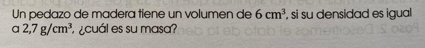 Un pedazo de madera tiene un volumen de 6cm^3 , si su densidad es igual 
a 2,7g/cm^3 ¿cuál es su masa?