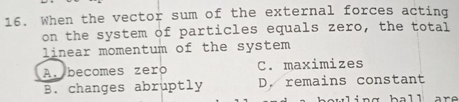 When the vector sum of the external forces acting
on the system of particles equals zero, the total
linear momentum of the system
A. becomes zero C. maximizes
B. changes abruptly D. remains constant