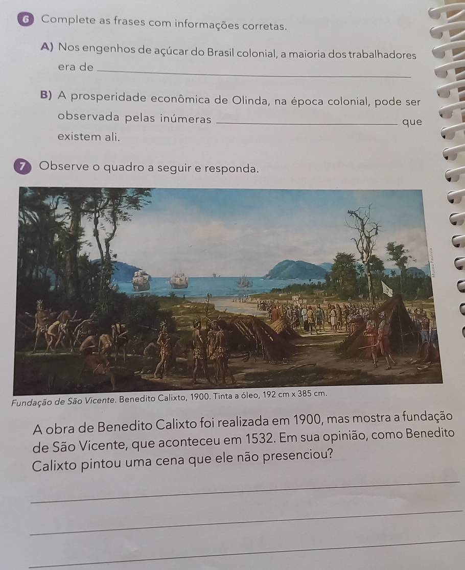 Complete as frases com informações corretas.
A) Nos engenhos de açúcar do Brasil colonial, a maioria dos trabalhadores
era de_
B) A prosperidade econômica de Olinda, na época colonial, pode ser
observada pelas inúmeras_
que
existem ali.
7 Observe o quadro a seguir e responda.
Fundação de São Vicente. Benedito Calixto, 1900. Tinta a óleo,
A obra de Benedito Calixto foi realizada em 1900, mas mostra a fundação
de São Vicente, que aconteceu em 1532. Em sua opinião, como Benedito
Calixto pintou uma cena que ele não presenciou?
_
_
_