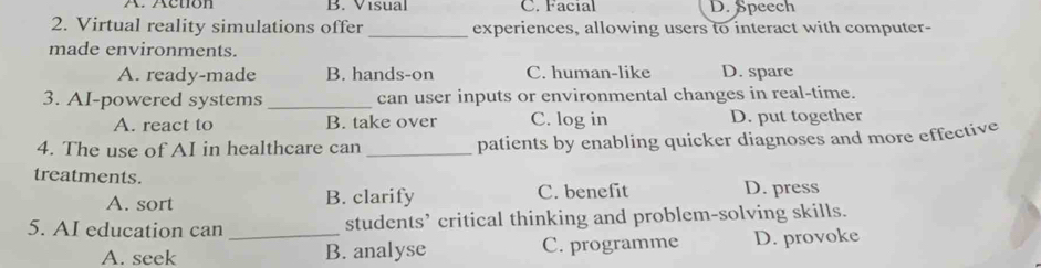 B. Visual C. Facial D. Speech
_
2. Virtual reality simulations offer experiences, allowing users to interact with computer-
made environments.
A. ready-made B. hands-on C. human-like D. spare
3. AI-powered systems _can user inputs or environmental changes in real-time.
A. react to B. take over C. log in D. put together
4. The use of AI in healthcare can _patients by enabling quicker diagnoses and more effective
treatments.
A. sort B. clarify C. benefit D. press
5. AI education can _students’ critical thinking and problem-solving skills.
A. seek B. analyse C. programme D. provoke