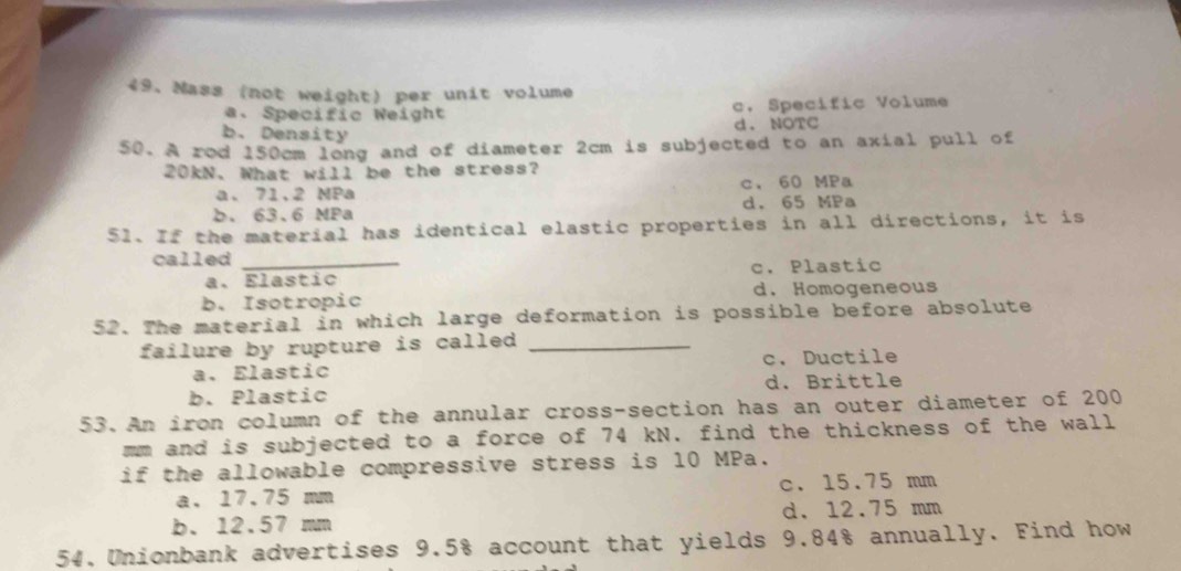 Mass (not weight) per unit volume
a. Specific Weight c. Specific Volume
b. Density d. NOTC
50. A rod 150cm long and of diameter 2cm is subjected to an axial pull of
20kN. What will be the stress?
a. 7.2 MPa c. 60 MPa
b. 63.6 MPa d. 65 MPa
51. If the material has identical elastic properties in all directions, it is
called_
a. Elastic c. Plastic
b. Isotropic d.Homogeneous
52. The material in which large deformation is possible before absolute
failure by rupture is called _
a. Elastic c. Ductile
b. Plastic d. Brittle
53.An iron column of the annular cross-section has an outer diameter of 200
mm and is subjected to a force of 74 kN. find the thickness of the wall
if the allowable compressive stress is 10 MPa.
a. 17.75 mm c. 15.75 mm
b. 12.57 mm d. 12.75 mm
54. Unionbank advertises 9.5% account that yields 9.84% annually. Find how