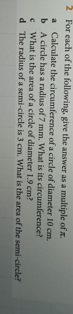 For each of the following, give the answer as a multiple of π. 
a Calculate the circumference of a circle of diameter 10 cm. 
b A circle has a radius of 7 mm. What is its circumference? 
c What is the area of a circle of diameter 1.9 cm? 
d The radius of a semi-circle is 3 cm. What is the area of the semi-circle?