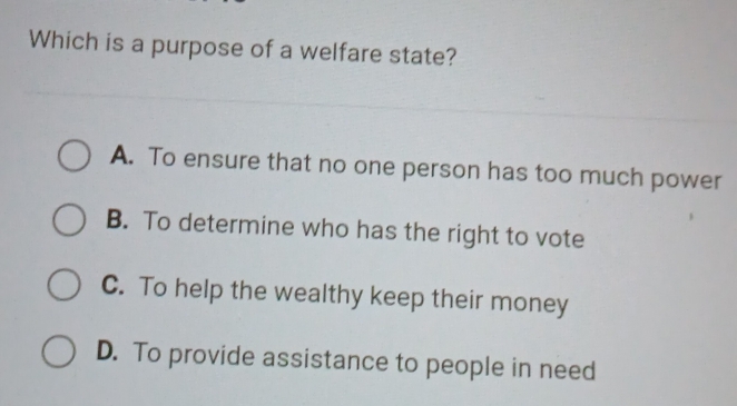 Which is a purpose of a welfare state?
A. To ensure that no one person has too much power
B. To determine who has the right to vote
C. To help the wealthy keep their money
D. To provide assistance to people in need