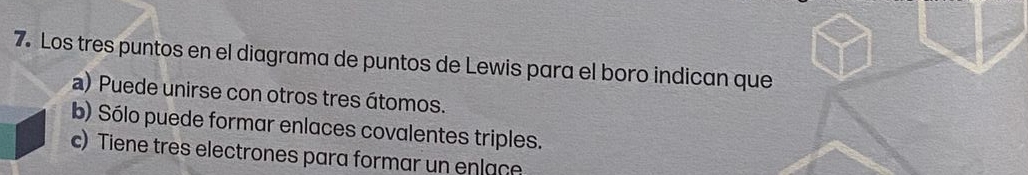 Los tres puntos en el diagrama de puntos de Lewis para el boro indican que
a) Puede unirse con otros tres átomos.
b) Sólo puede formar enlaces covalentes triples.
c) Tiene tres electrones para formar un enlace