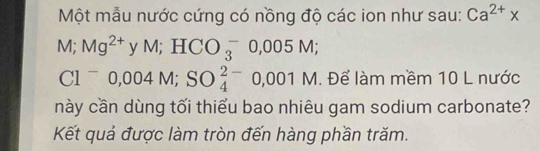 Một mẫu nước cứng có nồng độ các ion như sau: Ca^(2+)x
M; Mg^(2+)yM; HCO_3^(-0,005M;
Cl^-)0,004M; SO_4^(2-)0,001M. Để làm mềm 10 L nước 
này cần dùng tối thiểu bao nhiêu gam sodium carbonate? 
Kết quả được làm tròn đến hàng phần trăm.