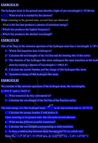 The hydrogen atom in the ground state absorbs a light of one wavelength lambda =92.80 nm. 
What level w is reached by the electron? 
When returning to the ground state, several lines are observed: 
- What is the line that produces a photon of minimum energy? 
- Which line produces the highest frequency? 
Which line produces the shortest wavelength? 
EXERCICE 02 
One of the lines in the emission spectrum of the hydrogen atom has a wavelength λ=97 r 
1- Which line transition does it belong to? 
2- Calculate the wavelengths of the 3rd line and the limiting line of this series. 
3- The electron of the hydrogen-like atom undergoes the same transition as the hydr 
atom by emitting a photon of wavelength 2=106. 6 A°
4- Calculate the atomic number and the charge of this hydrogen-like atom. 
5- Ionization energy of this hydrogen-like atom. 
EXERCICE 03 
We consider in the emission spectrum of the hydrogen atom, the wavelengths:
lambda _1=935A° and lambda _2=4329A°
1- What transition do they correspond to? 
2- Calculate the wavelength of the 3rd line of the Paschen series. 
The total energy of a like-hydrogen atom z^(x+b) in its 2nd excited state is -24.18 eV. 
Calculate the atomic number Z and deduce b. 
Upon returning to its ground state, this ion emits several photons. 
a. What are the different possible transitions? 
b. Calculate the wavelengths corresponding to each transition. 
c. Is there a relationship between these wavelengths? If yes which one? 
Data ∴ R_H=1.1^+10^+m^+, C=3^++ 11 's , h=6.62^*[0]^*J_-s, 1c^* V=1.6^*10^(-19)J