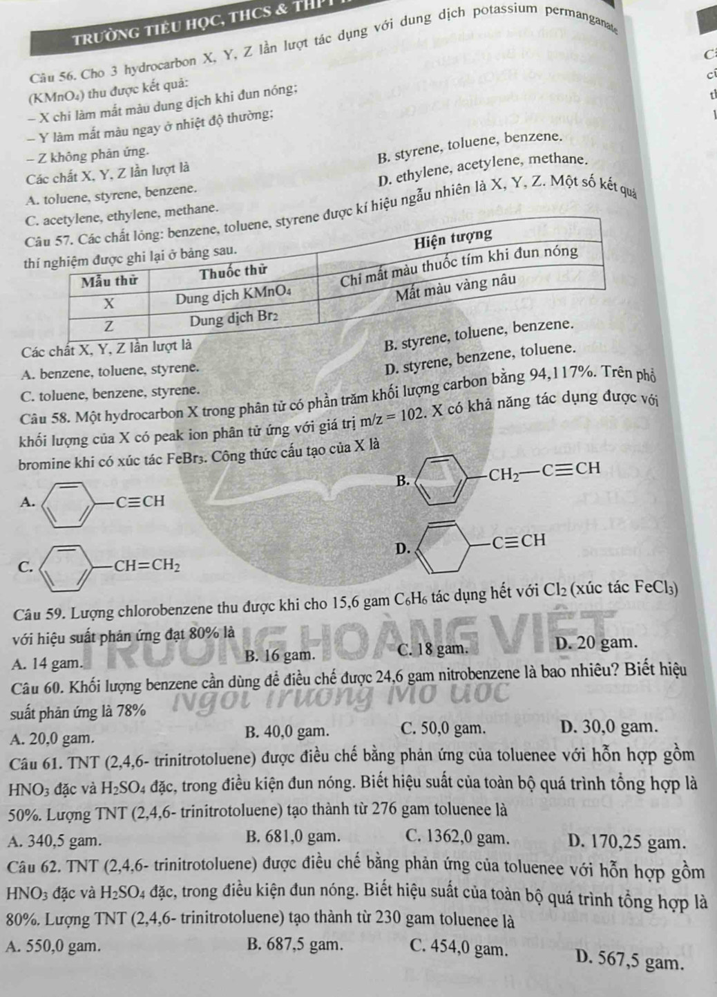 trườNG TIÊU HọC, THCS & THP
Câu 56. Cho 3 hydrocarbon X, Y, Z lần lượt tác dụng với dung dịch potassium permanganate
C
cí
(KMnO₄) thu được kết quả:
- X chi làm mất màu dung dịch khi đun nóng;
Y làm mất màu ngay ở nhiệt độ thường;
- Z không phản ứng.
B. styrene, toluene, benzene.
D. ethylene, acetylene, methane.
Các chất X, Y, Z lần lượt là
A. toluene, styrene, benzene.
í hiệu ngẫu nhiên là X, Y, Z. Một số kết quả
Các chất X, Y, Z lần lượ
B
A. benzene, toluene, styrene.
D. styrene, benzene, toluene.
C. toluene, benzene, styrene.
Câu 58. Một hydrocarbon X trong phân tử có phần trăm khối lượng carbon bằng 94,117%. Trên phố
khối lượng của X có peak ion phân tử ứng với giá trị m /z=102 :. X có khả năng tác dụng được với
bromine khi có xúc tác FeBr3. Công thức cấu tạo của X là
B.
CH_2-Cequiv CH
A.
Cequiv CH
D.
Cequiv CH
C.
CH=CH_2
Câu 59. Lượng chlorobenzene thu được khi cho 15,6 gam C₆H₆ tác dụng hết với Cl_2 (xúc tác FeCl₃)
với hiệu suất phản ứng đạt 80% là
A. 14 gam. B. 16 gam. C. 18 gam. D. 20 gam.
Câu 60. Khối lượng benzene cần dùng để điều chế được 24,6 gam nitrobenzene là bao nhiêu? Biết hiệu
suất phản ứng là 78%
A. 20,0 gam. B. 40,0 gam. C. 50,0 gam.
D. 30,0 gam.
Câu 61. TNT (2,4,6- trinitrotoluene) được điều chế bằng phản ứng của toluenee với hỗn hợp gồm
HN O: 3 đặc và H_2SO 24 đặc, trong điều kiện đun nóng. Biết hiệu suất của toàn bộ quá trình tổng hợp là
50%. Lượng TNT (2,4,6- trinitrotoluene) tạo thành từ 276 gam toluenee là
A. 340,5 gam. B. 681,0 gam. C. 1362,0 gam. D. 170,25 gam.
Câu 62. TNT (2,4,6- trinitrotoluene) được điều chế bằng phản ứng của toluenee với hỗn hợp gồm
H surd O_3 đặc và H_2SO_4 đặc, trong điều kiện đun nóng. Biết hiệu suất của toàn bộ quá trình tổng hợp là
80%. Lượng TNT (2,4,6- trinitrotoluene) tạo thành từ 230 gam toluenee là
A. 550,0 gam. B. 687,5 gam. C. 454,0 gam. D. 567,5 gam.