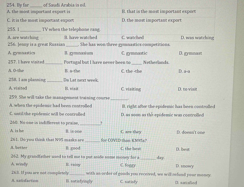 By far_ of Saudi Arabia is oil.
A. the most important export is B. that is the most important export
C. it is the most important export D. the most important export
255. I _TV when the telephone rang.
A. are watching B. have watched C. watched D. was watching
256. Jenny is a great Russian_ . She has won three gymnastics competitions.
A. gymnastics B. gymnasium C. gymnastic D. gymnast
257. I have visited _Portugal but I have never been to _Netherlands.
A. 0-the B. a-the C. the -the D. a-a
258. I am planning _Da Lat next week.
A. visited B. visit C. visiting D. to visit
259. She will take the management training course_ _.
A. when the epidemic had been controlled B. right after the epidemic has been controlled
C. until the epidemic will be controlled D. as soon as the epidemic was controlled
260. No one is indifferent to praise, _?
A. is he B. is one C. are they D. doesn’t one
261. Do you think that N95 masks are _for COVID than KN95s?
A. better B. good C. the best D. best
262. My grandfather used to tell me to put aside some money for a_ day.
A. windy B. rainy C. foggy D. snowy
263. If you are not completely_ with an order of goods you received, we will refund your money.
A. satisfaction B. satisfyingly C. satisfy D. satisfied