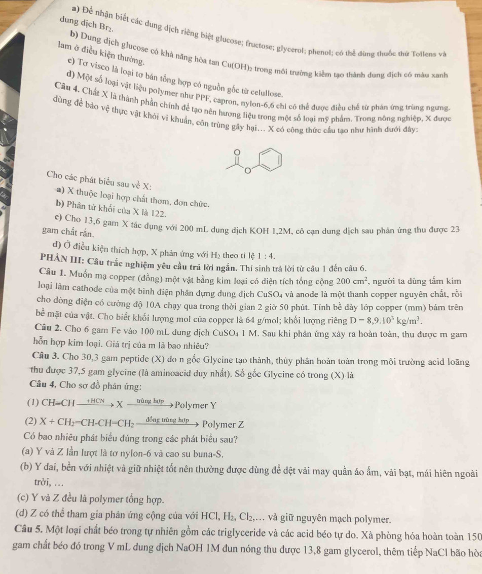 dung dịch Br₂.
a) Để nhận biết các dung dịch riêng biệt glucose; fructose; glycerol; phenol; có thể dùng thuốc thứ Tollens và
lam ở điều kiện thường.
b) Dung dịch glucose có khả năng hòa tan Cu(OH)₂ trong môi trường kiềm tạo thành dung dịch có màu xanh
c) Tơ visco là loại tơ bán tổng hợp có nguồn gốc từ celullose.
d) Một số loại vật liệu polymer như PPF, capron, nylon-6,6 chi có thể được điều chế từ phân ứng trùng ngưng
Câu 4. Chất X là thành phần chính để tạo nên hương liệu trong một số loại mỹ phẩm. Trong nông nghiệp, X được
dùng để bảo vệ thực vật khỏi vi khuẩn, côn trùng gây hại... X có công thức cầu tạo như hình dưới đây:
Cho các phát biểu sau về X:
a) X thuộc loại hợp chất thơm, đơn chức.
b) Phân tử khối của X là 122.
c) Cho 13,6 gam X tác dụng với 200 mL dung dịch KOH 1,2M, cô cạn dung dịch sau phản ứng thu được 23
gam chất rắn.
d) Ở điều kiện thích hợp, X phản ứng với H₂ theo ti lhat a 1:4.
PHÀN III: Câu trắc nghiệm yêu cầu trả lời ngắn. Thí sinh trả lời từ câu 1 đến câu 6.
Câu 1. Muốn mạ copper (đồng) một vật bằng kim loại có diện tích tổng cộng 200cm^2 , người ta dùng tấm kim
loại làm cathode của một bình điện phân đựng dung dịch CuSO_4 l và anode là một thanh copper nguyên chất, rồi
cho dòng điện có cường độ 10A chạy qua trong thời gian 2 giờ 50 phút. Tính bề dày lớp copper (mm) bám trên
be mặt của vật. Cho biết khối lượng mol của copper là 64 g/mol; khối lượng riêng D=8,9.10^3kg/m^3.
Câu 2. Cho 6 gam Fe vào 100 mL dung dịch CuSO₄ 1 M. Sau khi phản ứng xảy ra hoàn toàn, thu được m gam
hỗn hợp kim loại. Giá trị của m là bao nhiêu?
Câu 3. Cho 30,3 gam peptide (X) do n gốc Glycine tạo thành, thủy phân hoàn toàn trong môi trường acid loãng
thu được 37,5 gam glycine (là aminoacid duy nhất). Số gốc Glycine có trong (X) là
Câu 4. Cho sơ đồ phản ứng:
(1) CHequiv CHxrightarrow +HCNXxrightarrow tringhdpPoly mer Y
(2) X+CH_2=CH-CH=CH_2 _ dongtring nop Polymer Z
Có bao nhiêu phát biểu đúng trong các phát biểu sau?
(a) Y và Z lần lượt là tơ nylon-6 và cao su buna-S.
(b) Y dai, bền với nhiệt và giữ nhiệt tốt nên thường được dùng để dệt vải may quần áo ấm, vải bạt, mái hiên ngoài
trời, .
(c) Y và Z đều là polymer tổng hợp.
(d) Z có thể tham gia phản ứng cộng của với HCl,H_2,Cl_2, ,… và giữ nguyên mạch polymer.
Câu 5. Một loại chất béo trong tự nhiên gồm các triglyceride và các acid béo tự do. Xà phòng hóa hoàn toàn 150
gam chất béo đó trong V mL dung dịch NaOH 1M đun nóng thu được 13,8 gam glycerol, thêm tiếp NaCl bão hòa