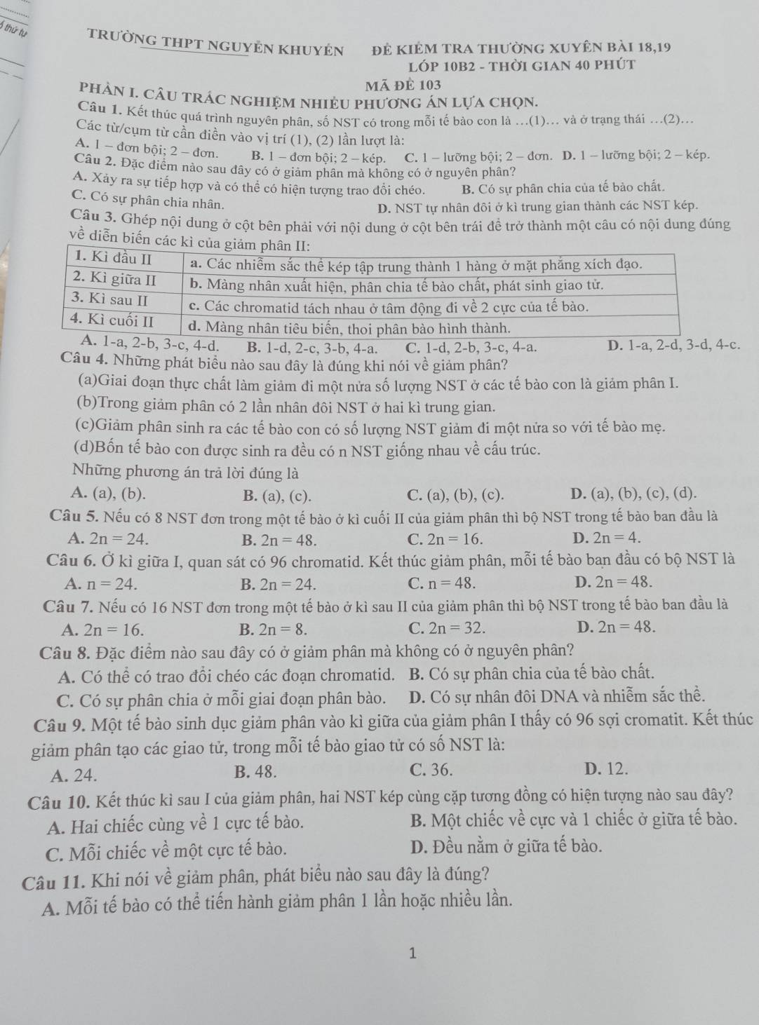 thứ tự TRườNG THPT ngUyÊn Khuyện đẻ KiêM tRa thườnG XUyên bài 18,19
_
_
LÓP 10B2 - thời GiAn 40 phút
mã đè 103
phảN I. câu trÁc nghiệm nhiệU phương án lựa chọn.
Câu 1. Kết thúc quá trình nguyên phân, số NST có trong mỗi tế bào con là ...(1)... và ở trạng thái ...(2)...
Các từ/cụm từ cần điền vào vị trí (1), (2) lần lượt là:
A. 1 - đơn bội; 2 - đơn. B. 1 - đơn bội; 2 - kép. C. 1 - lưỡng bội; 2 -  đơn. D. 1 - lưỡng bội; 2 - kép.
Câu 2. Đặc điểm nào sau đây có ở giảm phân mà không có ở nguyên phân?
A. Xảy ra sự tiếp hợp và có thể có hiện tượng trao đổi chéo. B. Có sự phân chia của tế bảo chất.
C. Có sự phân chia nhân.
D. NST tự nhân đôi ở kì trung gian thành các NST kép.
Câu 3. Ghép nội dung ở cột bên phải với nội dung ở cột bên trái đề trở thành một câu có nội dung đúng
về diễn biến các k
2-b, 3-c, 4-d. B. 1-d, 2-c, 3-b, 4-a. C. 1-d, 2-b, 3-c, 4-a. D. 1-a, 2-d, 3-d, 4-c.
Câu 4. Những phát biểu nào sau dây là đúng khi nói về giảm phân?
(a)Giai đoạn thực chất làm giảm đi một nửa số lượng NST ở các tế bào con là giảm phân I.
(b)Trong giảm phân có 2 lần nhân đôi NST ở hai kì trung gian.
(c)Giảm phân sinh ra các tế bào con có số lượng NST giảm đi một nửa so với tế bào mẹ.
(d)Bốn tế bào con được sinh ra đều có n NST giống nhau về cấu trúc.
Những phương án trả lời đúng là
A. (a), (b). B. (a), (c). C. (a), (b), (c). D. (a), (b), (c), (d).
Câu 5. Nếu có 8 NST đơn trong một tế bảo ở kì cuối II của giảm phân thì bộ NST trong tế bào ban đầu là
A. 2n=24. B. 2n=48. C. 2n=16. D. 2n=4.
Câu 6. Ở kì giữa I, quan sát có 96 chromatid. Kết thúc giảm phân, mỗi tế bào ban đầu có bộ NST là
A. n=24. B. 2n=24. C. n=48. D. 2n=48.
Câu 7. Nếu có 16 NST đơn trong một tế bào ở kì sau II của giảm phân thì bộ NST trong tế bào ban đầu là
A. 2n=16. B. 2n=8. C. 2n=32. D. 2n=48.
Câu 8. Đặc điểm nào sau đây có ở giảm phân mà không có ở nguyên phân?
A. Có thể có trao đổi chéo các đoạn chromatid. B. Có sự phân chia của tế bào chất.
C. Có sự phân chia ở mỗi giai đoạn phân bào. D. Có sự nhân đôi DNA và nhiễm sắc thể.
Câu 9. Một tế bào sinh dục giảm phân vào kì giữa của giảm phân I thấy có 96 sợi cromatit. Kết thúc
giảm phân tạo các giao tử, trong mỗi tế bào giao tử có số NST là:
A. 24. B. 48. C. 36. D. 12.
Câu 10. Kết thúc kì sau I của giảm phân, hai NST kép cùng cặp tương đồng có hiện tượng nào sau đây?
A. Hai chiếc cùng về 1 cực tế bào. B. Một chiếc về cực và 1 chiếc ở giữa tế bào.
C. Mỗi chiếc về một cực tế bào. D. Đều nằm ở giữa tế bào.
Câu 11. Khi nói về giảm phân, phát biểu nào sau đây là đúng?
A. Mỗi tế bào có thể tiến hành giảm phân 1 lần hoặc nhiều lần.
1