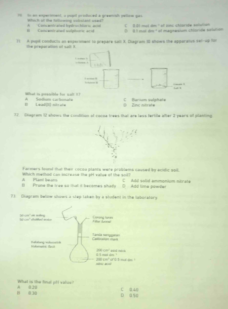 Yil  In an experiment, a pupil produced a greenish yellow gas
Which of the following substant used?
A Concentrated hydrochloric acid C 0.01 mol dm^(-3) of zinc chloride solution
B Concentrated sulphuric acid D 0. 1 mol dm^(-2) of magnesium chloride solution
71. A pupil conducts an experiment to prepare salt X. Diagram 10 shows the apparatus set-up for
the preparation of selt X
  
ts
R antanI
Schame 1
G t/ N
What is possible for salt X?
A Sodium carbonate C Barium sulphate
B Lead(II) nitrate D Zinc nitrate
72. Diagram 12 shows the condition of cocoa trees that are less fertile after 2 years of planting.
Farmers found that their cocoa plants were problems caused by acidic soil.
Which method can increase the pH value of the soil?
A Plant beans C Add solid ammonium nitrate
B Prune the tree so that it becomes shady D Add lime powder
73. Diagram below shows a step taken by a student in the laboratory.
What is the final pH value?
A 0.20 C 0.40
B 0.30 D 0.50