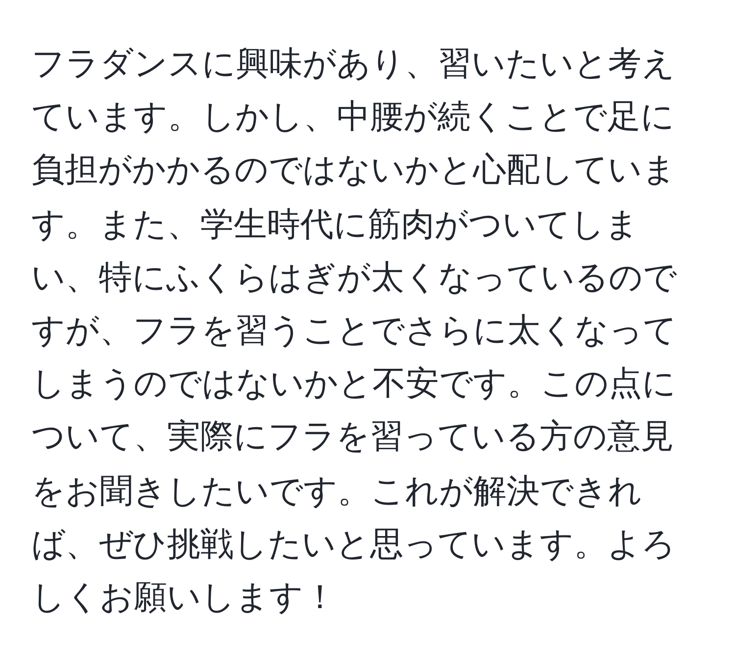 フラダンスに興味があり、習いたいと考えています。しかし、中腰が続くことで足に負担がかかるのではないかと心配しています。また、学生時代に筋肉がついてしまい、特にふくらはぎが太くなっているのですが、フラを習うことでさらに太くなってしまうのではないかと不安です。この点について、実際にフラを習っている方の意見をお聞きしたいです。これが解決できれば、ぜひ挑戦したいと思っています。よろしくお願いします！