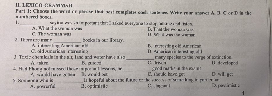 LEXICO-GRAMMAR
Part 1: Choose the word or phrase that best completes each sentence. Write your answer A, B, C or D in the
numbered boxes.
1._ saying was so important that I asked everyone to stop talking and listen.
A. What the woman was B. That the woman was
C. The woman was D. What was the woman
2. There are many _books in our library.
A. interesting American old B. interesting old American
C. old American interesting D. American interesting old
3. Toxic chemicals in the air, land and water have also _many species to the verge of extinction.
A. taken B. guided C. driven D. developed
4. Had Phong not missed those important lessons, he _good marks in the exams.
A. would have gotten B. would get C. should have got D. will get
5. Someone who is _is hopeful about the future or the success of something in particular.
A. powerful B. optimistic C. stagnant D. pessimistic
1