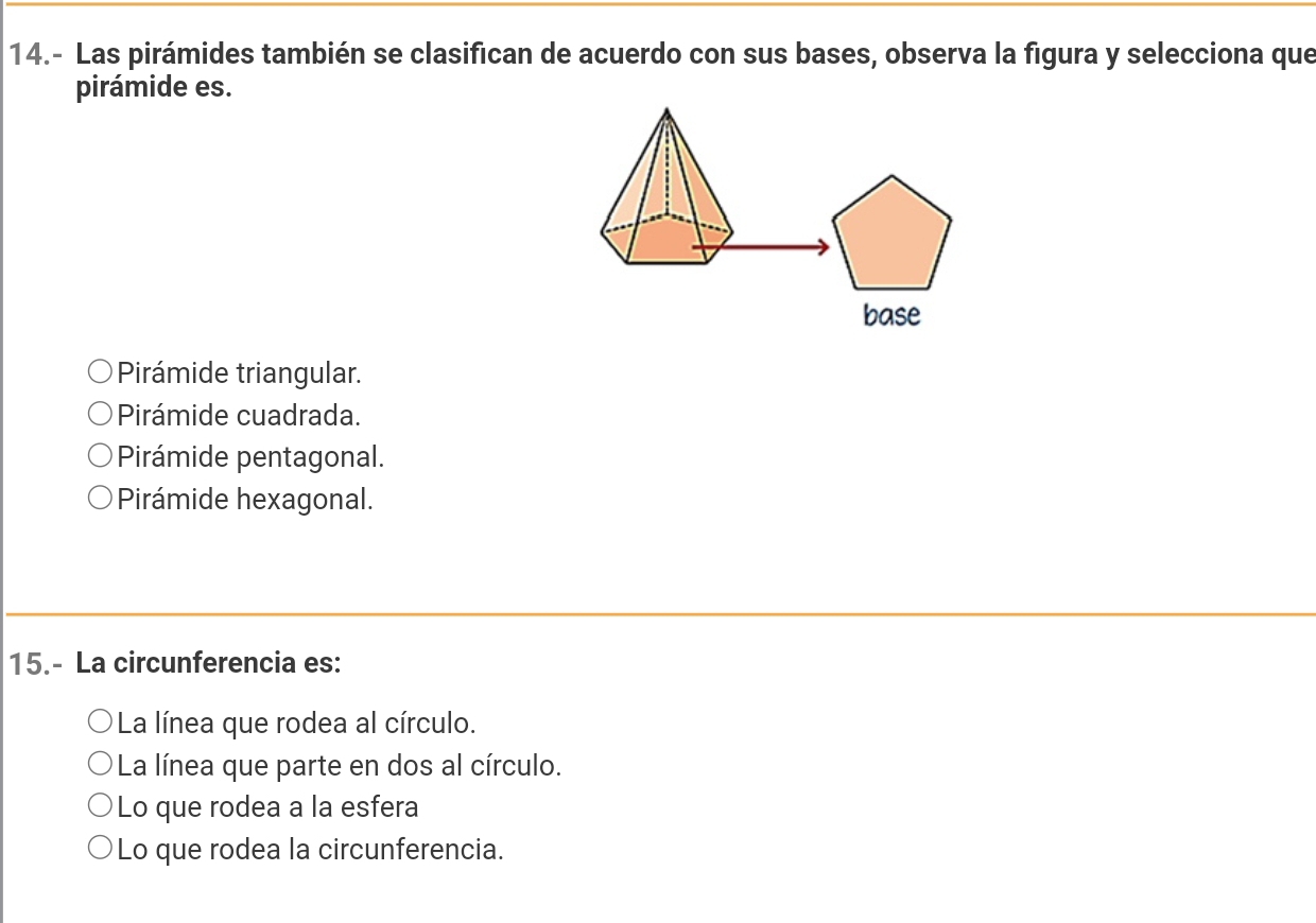 14.- Las pirámides también se clasifican de acuerdo con sus bases, observa la figura y selecciona que
pirámide es.
base
Pirámide triangular.
Pirámide cuadrada.
Pirámide pentagonal.
Pirámide hexagonal.
15.- La circunferencia es:
La línea que rodea al círculo.
* La línea que parte en dos al círculo.
Lo que rodea a la esfera
Lo que rodea la circunferencia.