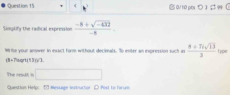 < 0/10 pts つ 3 %99 
Simplify the radical expression  (-8+sqrt(-432))/-8 ·
Write your answer in exact form without decimals, To enter an expression such as  (8+7isqrt(13))/3  type 
(8+7isqrt (13))/3. 
The result is □ 
Question Help: Message instructor D Post to forum