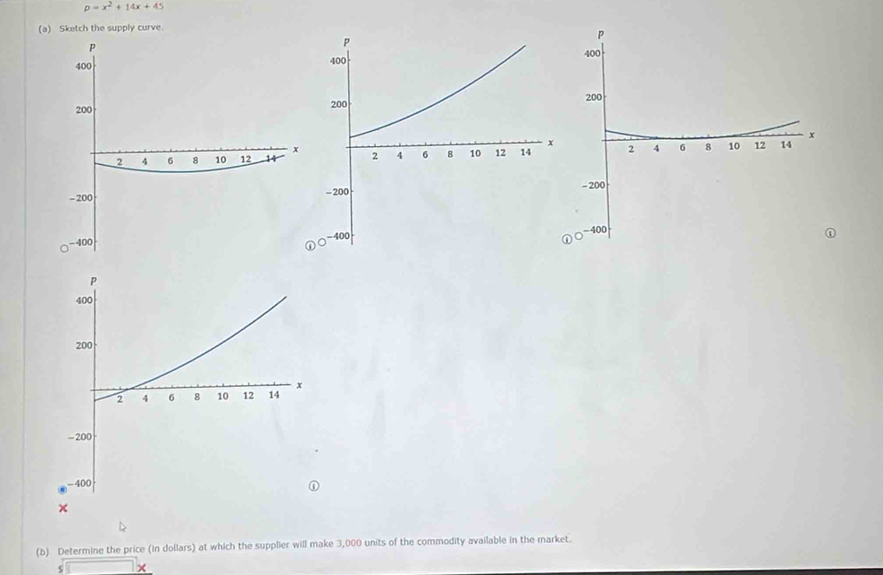 p=x^2+14x+45
(a) Sketch the supply curve. 



(b) Determine the price (in dollars) at which the supplier will make 3,000 units of the commodity available in the market.
$