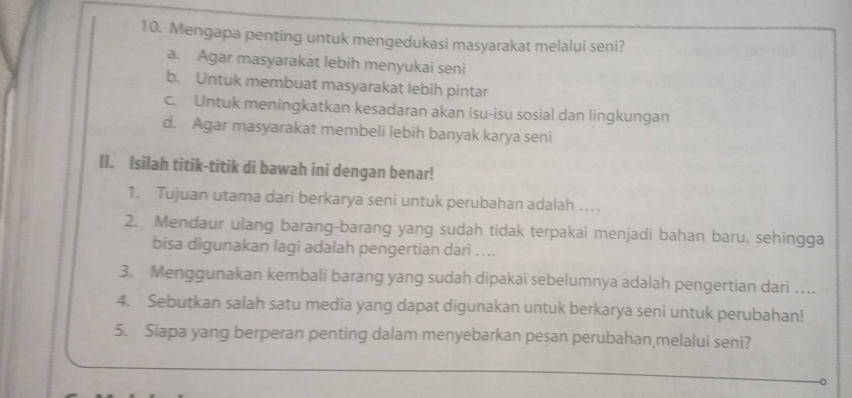 Mengapa penting untuk mengedukasi masyarakat melalui seni?
a. Agar masyarakàt lebih menyukai seni
b. Untuk membuat masyarakat lebih pintar
c. Untuk meningkatkan kesadaran akan isu-isu sosial dan lingkungan
d. Agar masyarakat membeli lebih banyak karya seni
II. Isilah titik-titik di bawah ini dengan benar!
1. Tujuan utama dari berkarya seni untuk perubahan adalah ….
2. Mendaur ulang barang-barang yang sudah tidak terpakai menjadi bahan baru, sehingga
bisa digunakan lagi adalah pengertian dari ....
3. Menggunakan kembali barang yang sudah dipakai sebelumnya adalah pengertian dari ….
4. Sebutkan salah satu media yang dapat digunakan untuk berkarya seni untuk perubahan!
5. Siapa yang berperan penting dalam menyebarkan peşan perubahan melalui seni?