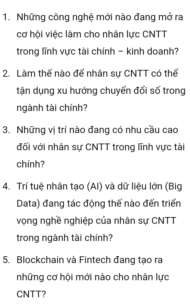 Những công nghệ mới nào đang mở ra 
cơ hội việc làm cho nhân lực CNTT 
trong lĩnh vực tài chính - kinh doanh? 
2. Làm thế nào để nhân sự CNTT có thể 
tận dụng xu hướng chuyển đổi số trong 
ngành tài chính? 
3. Những vị trí nào đang có nhu cầu cao 
đối với nhân sự CNTT trong lĩnh vực tài 
chính? 
4. Trí tuệ nhân tạo (AI) và dữ liệu lớn (Big 
Data) đang tác động thế nào đến triển 
vọng nghề nghiệp của nhân sự CNTT 
trong ngành tài chính? 
5. Blockchain và Fintech đang tạo ra 
những cơ hội mới nào cho nhân lực 
CNTT?