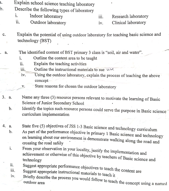 Explain school science teaching laboratory 
b. Describe the following types of laboratory 
i. Indoor laboratory iii. Research laboratory 
ii. Outdoor laboratory iv. Clinical laboratory 
C. Explain the potential of using outdoor laboratory for teaching basic science and 
technology (BST) 
a. The identified content of BST primary 3 class is “soil, air and water”. 
i. Outline the content area to be taught 
ii. Explain the teaching activities 
iii. Outline the instructional materials to sue t 
iv. Using the outdoor laboratory, explain the process of teaching the above 
concept 
v. State reasons for chosen the outdoor laboratory 
3. a. Name any three (3) resource persons relevant to motivate the learning of Basic 
Science of Junior Secondary School 
b. Identify the topics such resource persons could serve the purpose in Basic science 
curriculum implementation 
4. a. State five (5) objectives of JSS 1-3 Basic science and technology curriculum 
b. As part of the performance objective in primary 1 Basic science and technology 
on learning about our environment is demonstrate walking along the road and 
crossing the road safely 
i. From your observation in your locality, justify the implementation and 
achievement or otherwise of this objective by teachers of Basic science and 
technology 
ii Suggest appropriate performance objectives to teach the content are 
iii. Suggest appropriate instructional materials to teach it 
iv. Briefly describe the process you would follow to teach the concept using a named 
outdoor area