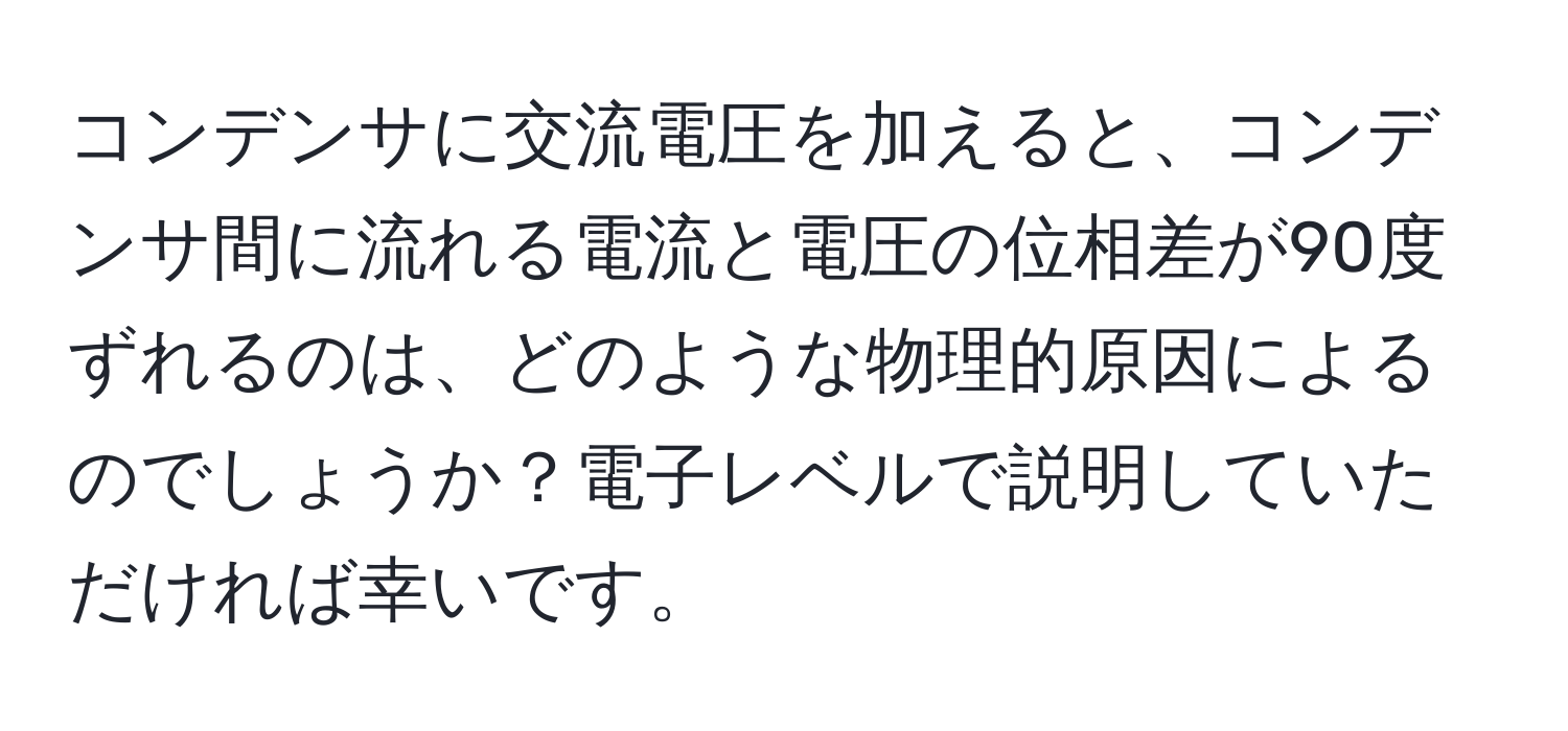 コンデンサに交流電圧を加えると、コンデンサ間に流れる電流と電圧の位相差が90度ずれるのは、どのような物理的原因によるのでしょうか？電子レベルで説明していただければ幸いです。
