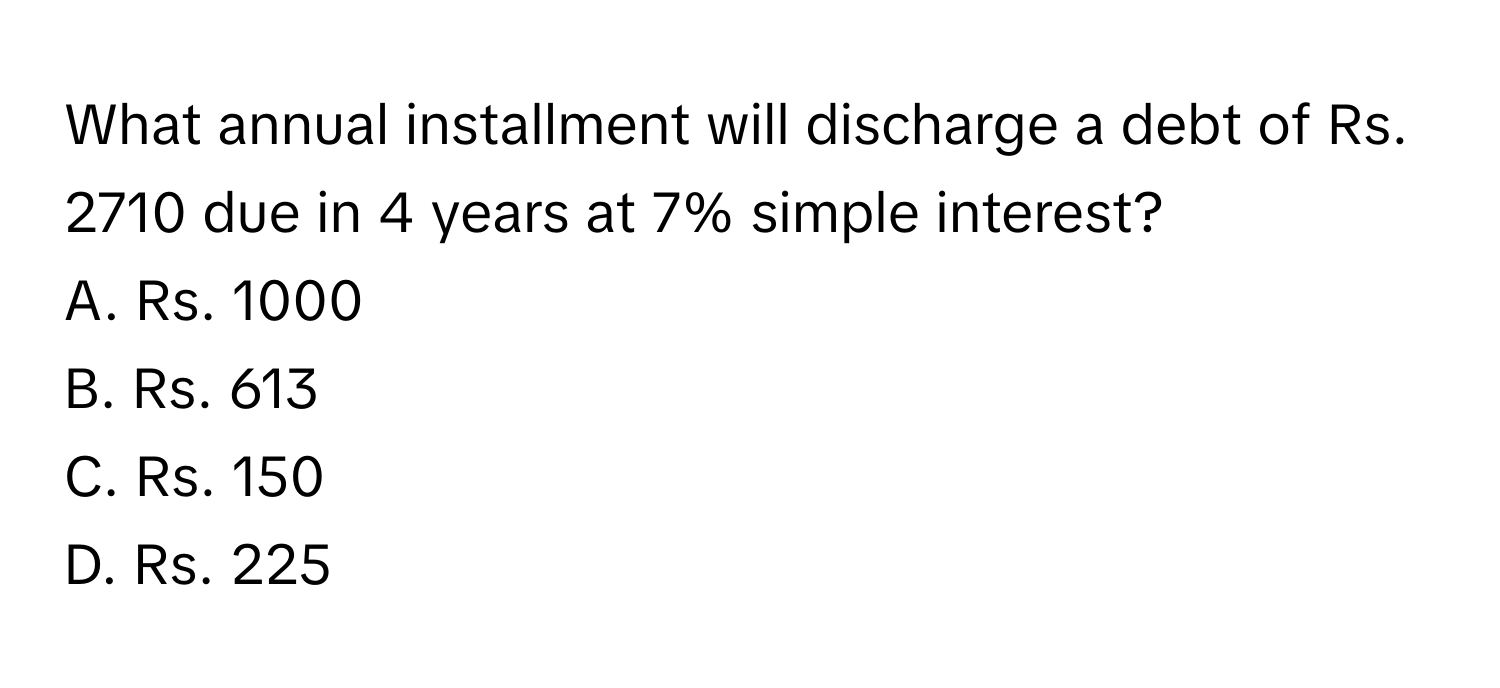 What annual installment will discharge a debt of Rs. 2710 due in 4 years at 7% simple interest? 
A. Rs. 1000
B. Rs. 613
C. Rs. 150
D. Rs. 225